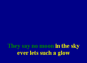 They say no moon in the sky
ever lets such a glowr