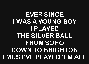 EVER SINCE
IWAS AYOUNG BOY
I PLAYED
THE SILVER BALL
FROM SOHO
DOWN TO BRIGHTON
I MUST'VE PLAYED 'EM ALL