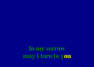 In my sorrow
may I tum to you