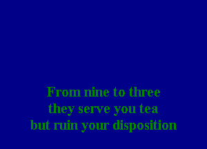 From nine to three
they serve you tea
but ruin your disposition
