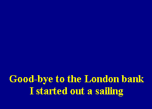 Good-bye to the London bank
I started out a sailing