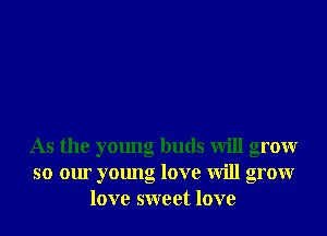 As the young buds will grow
so our young love will grow
love sweet love