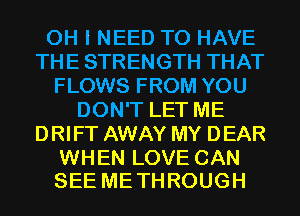 OH I NEED TO HAVE
THE STRENGTH THAT
FLOWS FROM YOU
DON'T LET ME
DRIFT AWAY MY DEAR

WHEN LOVE CAN
SEE ME THROUGH