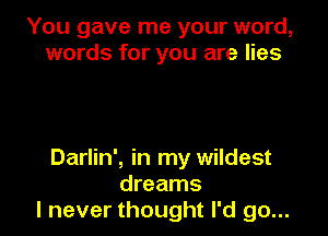 You gave me your word,
words for you are lies

Darlin', in my wildest
dreams
I never thought I'd go...