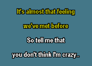 Its almost that feeling
we've met before

So tell me that

you don't think I'm crazy..