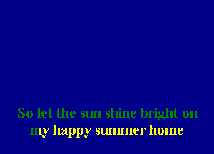 So let the sun shine bright on
my happy smmner home