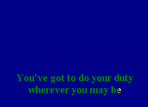 You've got to do your duty
wherever you may be