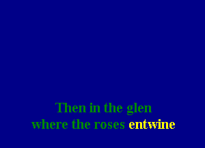 Then in the glen
where the roses entwine