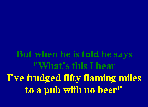 But When he is told he says
What's this I hear
I've trudged iifty 113111ng miles
to a pub With no beer