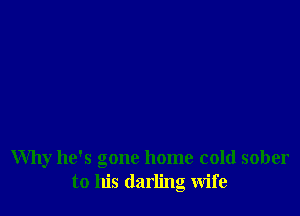 Why he's gone home cold sober
to his darling wife