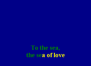 To the sea,
the sea of love