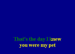 That's the day I knew
you were my pet