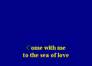 Come with me
to the sea of love