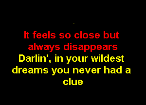 It feels so close but
always disappears

Darlin', in your wildest
dreams you never had a
clue