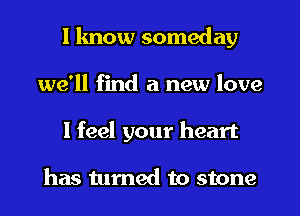 I know someday
we'll find a new love
I feel your heart

has turned to stone