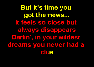 But it's time you
got the-news...

It feels so close but
always disappears
Darlin', in your wildest
dreams you never had a
clue