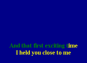 And that first exciting time
I held you close to me