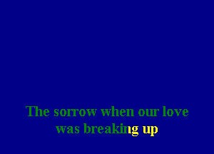 'Ihe sorrow when our love
was breaking up