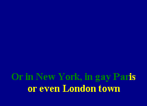 Or in New York, in gay Paris
or even London town