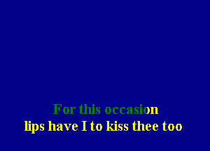 For this occasion
lips have I to kiss thee too