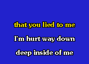 that you lied to me

I'm hurt way down

deep inside of me