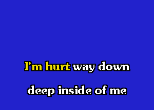 I'm hurt way down

deep inside of me