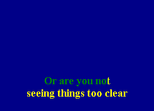 Or are you not
seeing things too clear