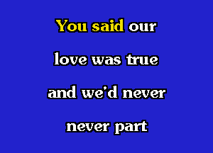 You said our

love was true

and we'd never

never part