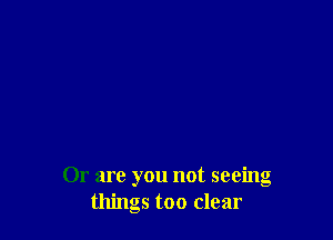 Or are you not seeing
things too clear