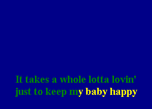 It takes a whole lotta lovin'
just to keep my baby happy