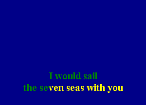 I would sail
the seven seas With you