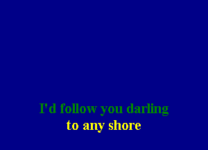 I'd follomr you darling
to any shore