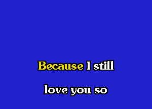 Because I still

love you so