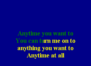 Anytime you want to
You can turn me on to
anything you want to

Anytune at all I