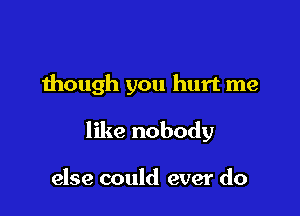 though you hurt me

like nobody

else could ever do