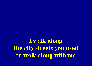 I walk along
the city streets you used
to walk along with me