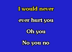 I would never

ever hurt you

Oh you

No you no