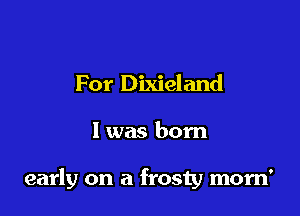 For Dixieland

l was born

early on a frosty morn'