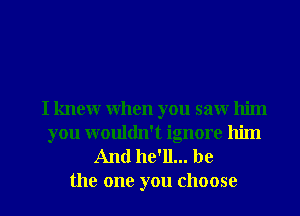 I knew when you saw him
you wouldn't ignore him
And he'll... be

the one you choose I