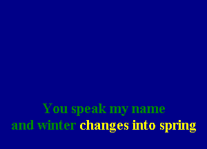 You speak my name
and Winter changes into spring