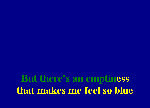 But there's an emptiness
that makes me feel so blue