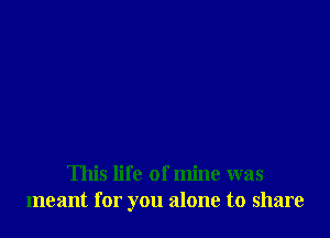 This life of mine was
meant for you alone to share