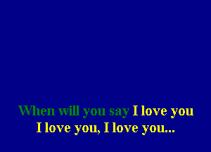 When will you say I love you
I love you, I love you...