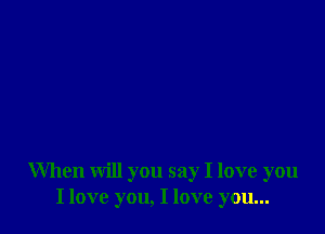 When will you say I love you
I love you, I love you...