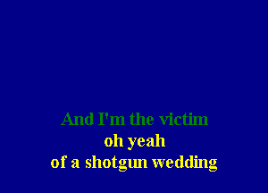 And I'm the victim
oh yeah
of a shotgun wedding