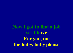 N ow I got to I'md a job
yes I have
For you, me
the baby, baby please