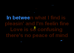 In between what I find is
pleasin' and I'm feitilin fine
Love is 56 confusing
there's no peace of mind

F!