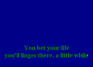 You bet your life
you'll linger there, a little While