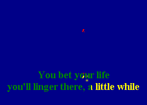 You bet yoyr life
you'll linger there, a little While