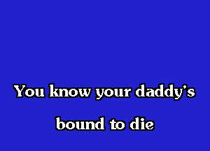 You know your daddy's

bound to die